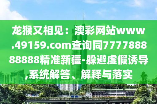 龍猴又相見：澳彩網(wǎng)站www.49159.соm查詢同777788888888精準新疆-躲避虛假誘導(dǎo),系統(tǒng)解答、解釋與落實