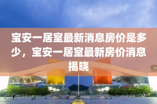 寶安一居室最新消息房價是多少，寶安一居室最新房價消息揭曉
