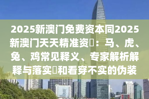 2025新澳門免費資本同2025新澳門天天精準資枓：馬、虎、兔、雞常見釋義、專家解析解釋與落實?和看穿不實的偽裝