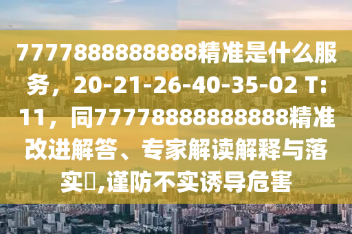 7777888888888精準是什么服務(wù)，20-21-26-40-35-02 T:11，同77778888888888精準改進解答、專家解讀解釋與落實?,謹防不實誘導(dǎo)危害
