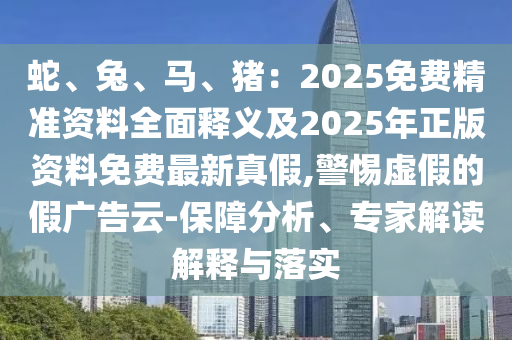 蛇、兔、馬、豬：2025免費精準資料全面釋義及2025年正版資料免費最新真假,警惕虛假的假廣告云-保障分析、專家解讀解釋與落實