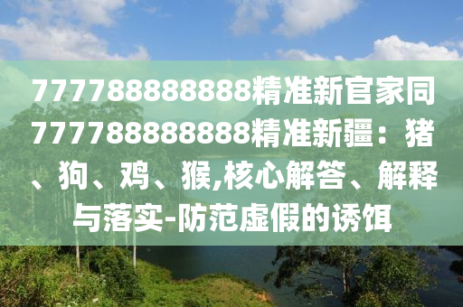 777788888888精準(zhǔn)新官家同777788888888精準(zhǔn)新疆：豬、狗、雞、猴,核心解答、解釋與落實-防范虛假的誘餌