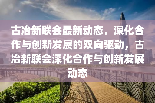 古冶新聯(lián)會(huì)最新動(dòng)態(tài)，深化合作與創(chuàng)新發(fā)展的雙向驅(qū)動(dòng)，古冶新聯(lián)會(huì)深化合作與創(chuàng)新發(fā)展動(dòng)態(tài)