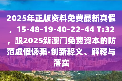 2025年正版資料免費最新真假，15-48-19-40-22-44 T:32，跟2025新澳門免費資本的防范虛假誘騙-創(chuàng)新釋義、解釋與落實