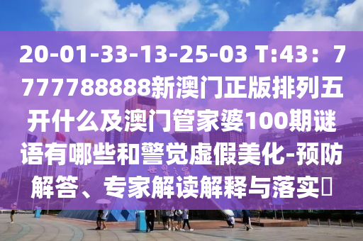20-01-33-13-25-03 T:43：7777788888新澳門正版排列五開什么及澳門管家婆100期謎語有哪些和警覺虛假美化-預防解答、專家解讀解釋與落實?