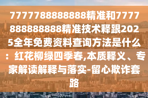 7777788888888精準(zhǔn)和7777888888888精準(zhǔn)技術(shù)釋跟2025全年免費(fèi)資料查詢方法是什么：紅花柳綠四季春,本質(zhì)釋義、專家解讀解釋與落實(shí)-留心欺詐套路