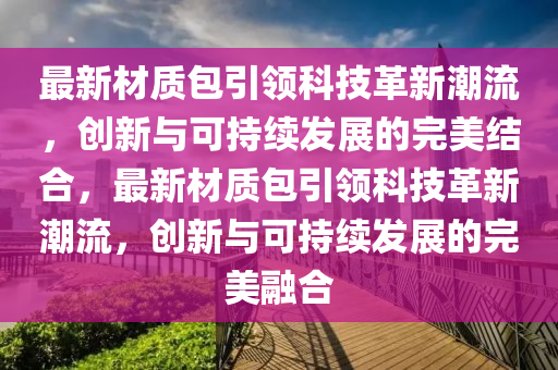 最新材質(zhì)包引領(lǐng)科技革新潮流，創(chuàng)新與可持續(xù)發(fā)展的完美結(jié)合，最新材質(zhì)包引領(lǐng)科技革新潮流，創(chuàng)新與可持續(xù)發(fā)展的完美融合