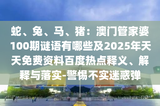 蛇、兔、馬、豬：澳門管家婆100期謎語有哪些及2025年天天免費(fèi)資料百度熱點(diǎn)釋義、解釋與落實(shí)-警惕不實(shí)迷惑彈