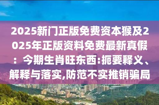 2025新門正版免費資本猴及2025年正版資料免費最新真假：今期生肖旺東西:扼要釋義、解釋與落實,防范不實推銷騙局