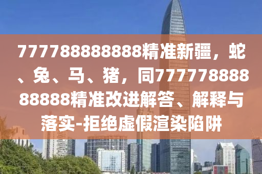 777788888888精準(zhǔn)新疆，蛇、兔、馬、豬，同77777888888888精準(zhǔn)改進(jìn)解答、解釋與落實(shí)-拒絕虛假渲染陷阱