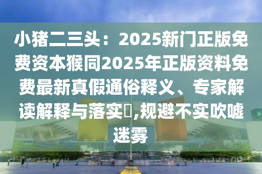 小豬二三頭：2025新門正版免費(fèi)資本猴同2025年正版資料免費(fèi)最新真假通俗釋義、專家解讀解釋與落實(shí)?,規(guī)避不實(shí)吹噓迷霧
