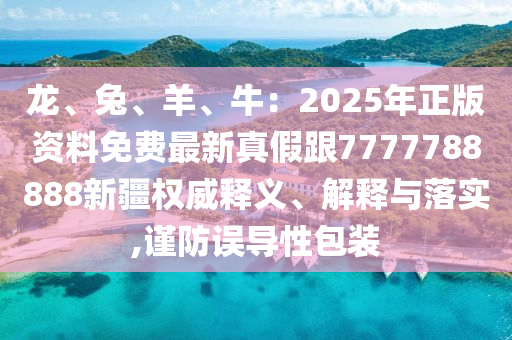 龍、兔、羊、牛：2025年正版資料免費(fèi)最新真假跟7777788888新疆權(quán)威釋義、解釋與落實(shí),謹(jǐn)防誤導(dǎo)性包裝