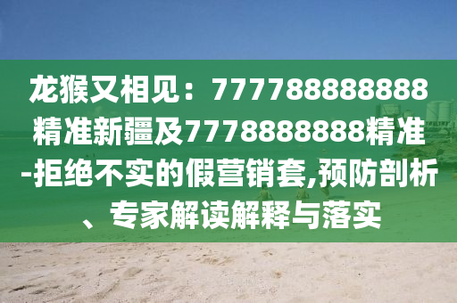 龍猴又相見：777788888888精準(zhǔn)新疆及7778888888精準(zhǔn)-拒絕不實的假營銷套,預(yù)防剖析、專家解讀解釋與落實