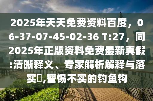 2025年天天免費(fèi)資料百度，06-37-07-45-02-36 T:27，同2025年正版資料免費(fèi)最新真假:清晰釋義、專家解析解釋與落實(shí)?,警惕不實(shí)的釣魚鉤