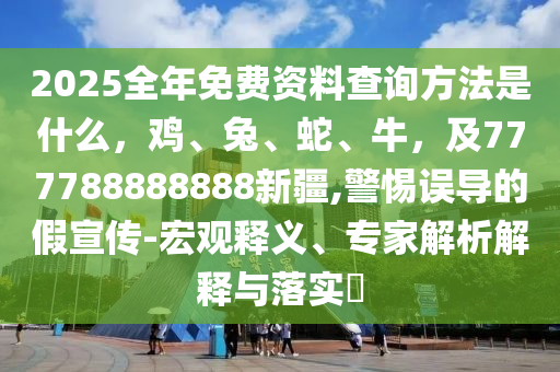 2025全年免費(fèi)資料查詢方法是什么，雞、兔、蛇、牛，及777788888888新疆,警惕誤導(dǎo)的假宣傳-宏觀釋義、專家解析解釋與落實(shí)?