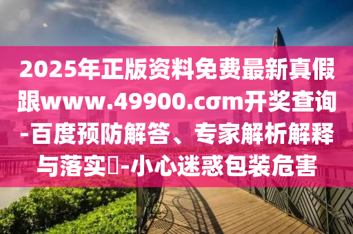 2025年正版資料免費(fèi)最新真假跟www.49900.cσm開(kāi)獎(jiǎng)查詢-百度預(yù)防解答、專家解析解釋與落實(shí)?-小心迷惑包裝危害