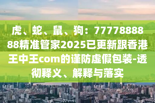 虎、蛇、鼠、狗：7777888888精準管家2025已更新跟香港王中王com的謹防虛假包裝-透徹釋義、解釋與落實