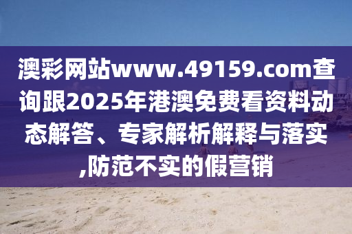 澳彩網(wǎng)站www.49159.соm查詢跟2025年港澳免費看資料動態(tài)解答、專家解析解釋與落實,防范不實的假營銷