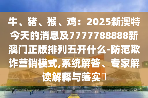牛、豬、猴、雞：2025新澳特今天的消息及7777788888新澳門正版排列五開什么-防范欺詐營(yíng)銷模式,系統(tǒng)解答、專家解讀解釋與落實(shí)?