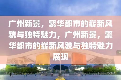 廣州新景，繁華都市的嶄新風(fēng)貌與獨(dú)特魅力，廣州新景，繁華都市的嶄新風(fēng)貌與獨(dú)特魅力展現(xiàn)