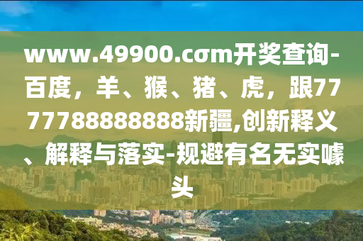 www.49900.cσm開獎查詢-百度，羊、猴、豬、虎，跟7777788888888新疆,創(chuàng)新釋義、解釋與落實-規(guī)避有名無實噱頭