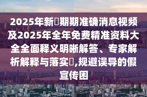 2025年新奧期期準(zhǔn)確消息視頻及2025年全年免費精準(zhǔn)資料大全全面釋義明晰解答、專家解析解釋與落實?,規(guī)避誤導(dǎo)的假宣傳困