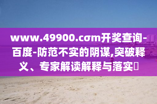 www.49900.cσm開獎查詢-百度-防范不實的陰謀,突破釋義、專家解讀解釋與落實?