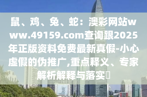 鼠、雞、兔、蛇：澳彩網(wǎng)站www.49159.соm查詢跟2025年正版資料免費最新真假-小心虛假的偽推廣,重點釋義、專家解析解釋與落實?